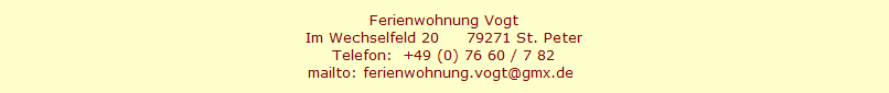Ferienwohnung Vogt
Im Wechselfeld 20     79271 St. Peter
Telefon:  +49 (0) 76 60 / 7 82
mailto: ferienwohnung.vogt@gmx.de